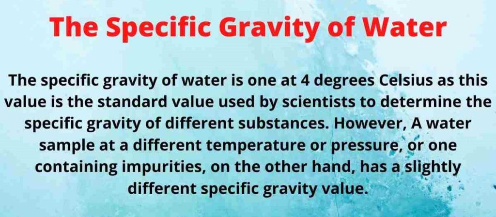 The specific gravity of water is 1 at 4 degrees Celsius as this value is the standard value used by scientists to determine the specific gravity of different substances. 