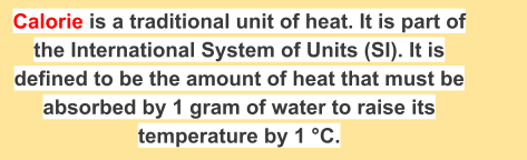 Calorie is a traditional unit of heat. It is part of the International System of Units (SI). It is defined to be the amount of heat that must be absorbed by 1 gram of water to raise its temperature by 1 °C. Thermal Engineering
